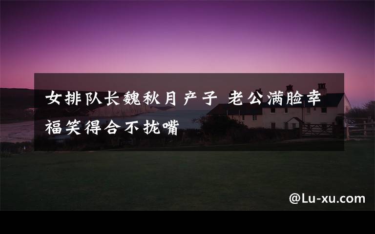 女排队长魏秋月产子 老公满脸幸福笑得合不拢嘴