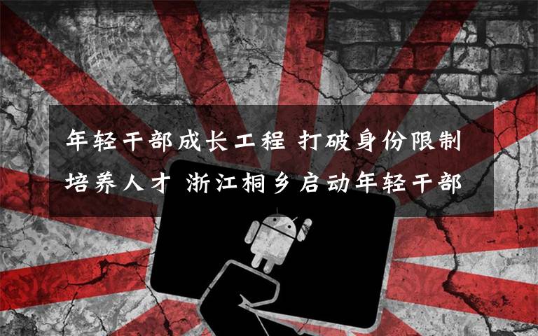 年轻干部成长工程 打破身份限制培养人才 浙江桐乡启动年轻干部成长工程