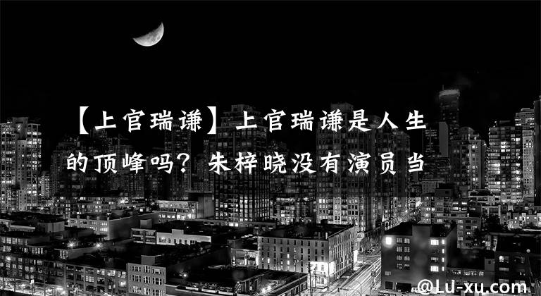 【上官瑞谦】上官瑞谦是人生的顶峰吗?朱梓晓没有演员当播音员,而是像风物一样混在一起。
