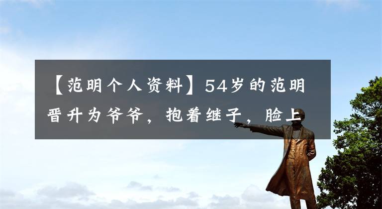 【范明个人资料】54岁的范明晋升为爷爷，抱着继子，脸上充满笑容，很可爱