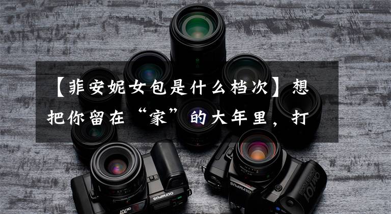 【菲安妮女包是什么档次】想把你留在“家”的大年里,打谷市企业充满诚意。