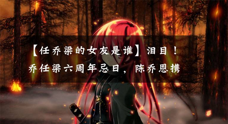 【任乔梁的女友是谁】泪目！乔任梁六周年忌日，陈乔恩携老公祭拜，朱桢90度弯腰上香