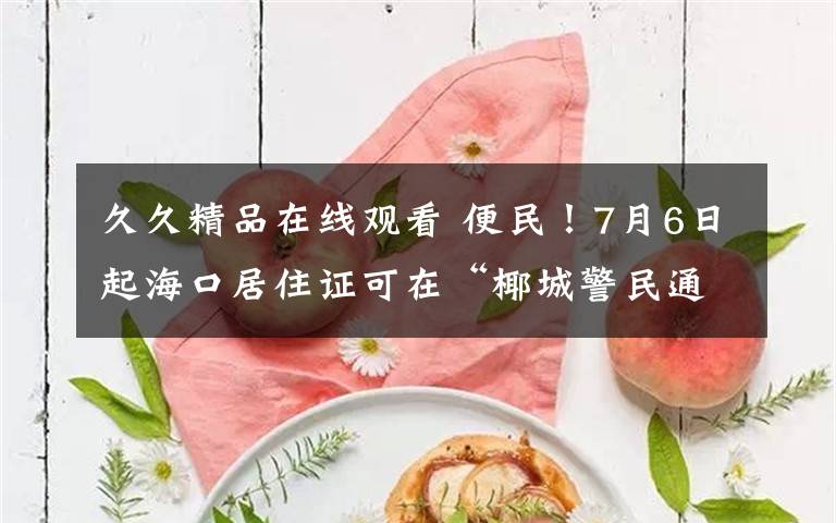 久久精品在线观看 便民！7月6日起海口居住证可在“椰城警民通”上直接办理