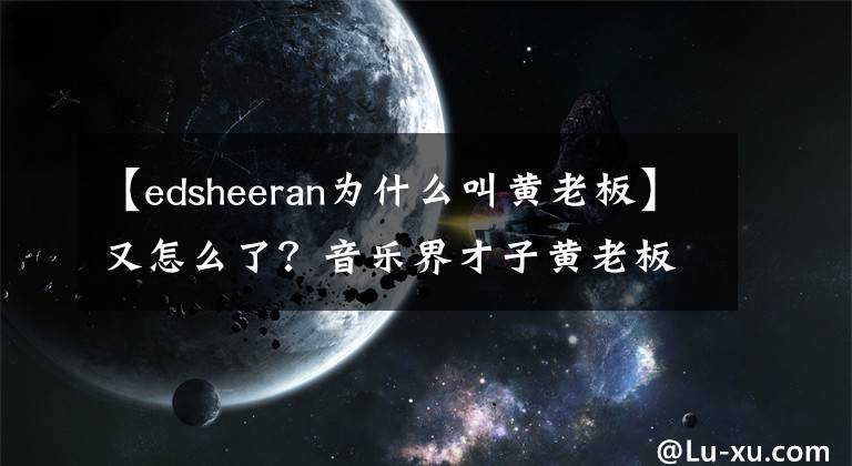 【edsheeran为什么叫黄老板】又怎么了？音乐界才子黄老板艾德谢尔安被控剽窃！