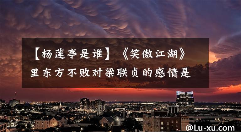 【杨莲亭是谁】《笑傲江湖》里东方不败对梁联贞的感情是怎么样的?仔细想想,很可怕
