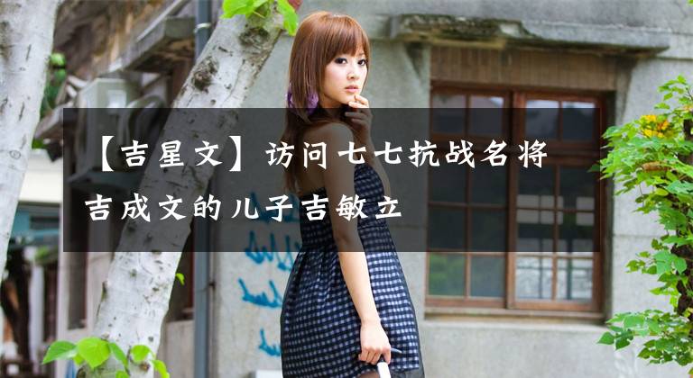 【吉星文】访问七七抗战名将吉成文的儿子吉敏立