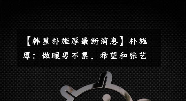 【韩星朴施厚最新消息】朴施厚:做暖男不累,希望和张艺谋合作