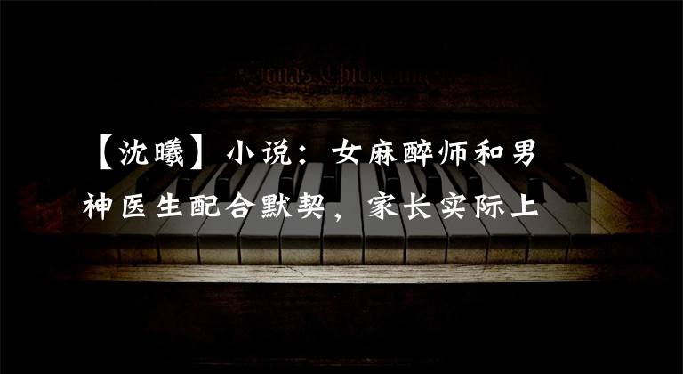 【沈曦】小说:女麻醉师和男神医生配合默契,家长实际上私下对抗两个人