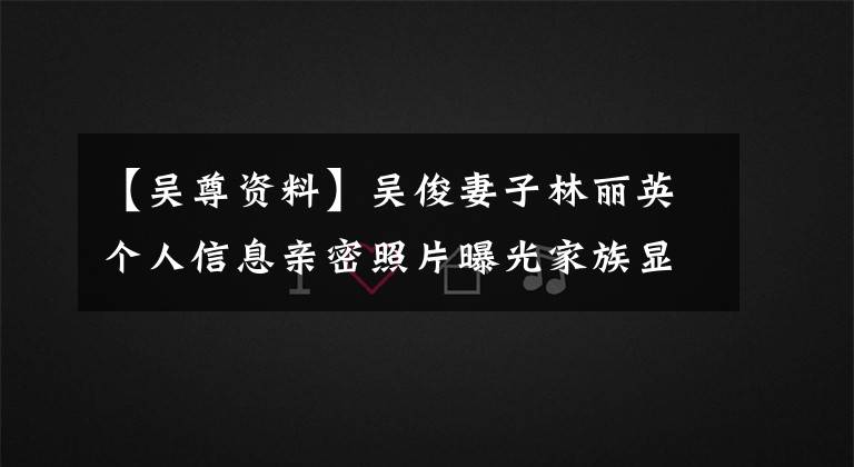 【吴尊资料】吴俊妻子林丽英个人信息亲密照片曝光家族显赫外貌出众