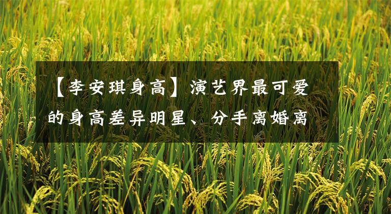 【李安琪身高】演艺界最可爱的身高差异明星、分手离婚离婚、最幸福的情侣是三双