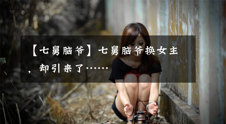 【七舅脑爷】七舅脑爷换女主，却引来了……