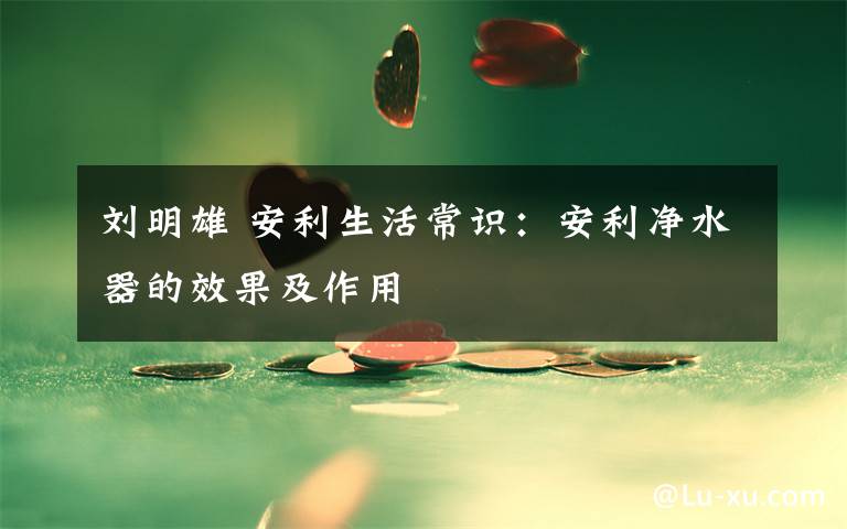 刘明雄 安利生活常识:安利净水器的效果及作用
