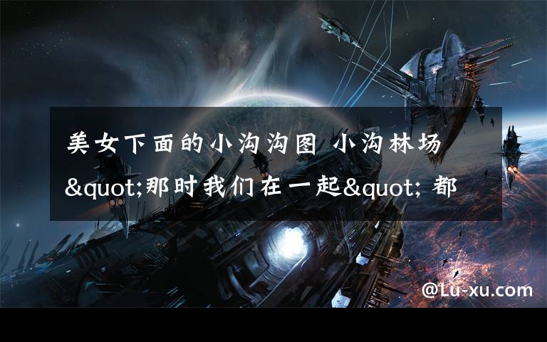 美女下面的小沟沟图 小沟林场 "那时我们在一起" 都是亮男美女，用青春建设成美丽富饶的小沟，祝愿我们小沟林场的朋友们健康