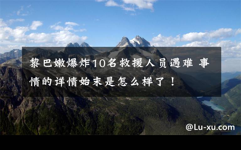 黎巴嫩爆炸10名救援人员遇难 事情的详情始末是怎么样了!