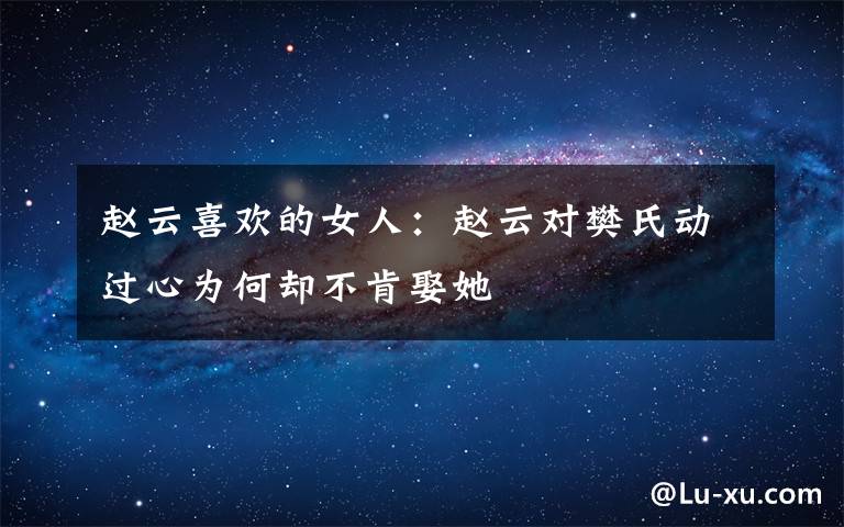 赵云喜欢的女人:赵云对樊氏动过心为何却不肯娶她