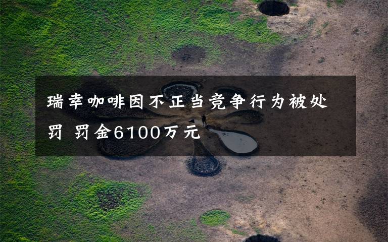 瑞幸咖啡因不正当竞争行为被处罚 罚金6100万元