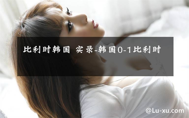 比利时韩国 实录-韩国0-1比利时