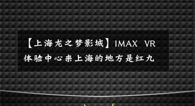 【上海龙之梦影城】IMAX VR体验中心来上海的地方是红九龙的梦想。