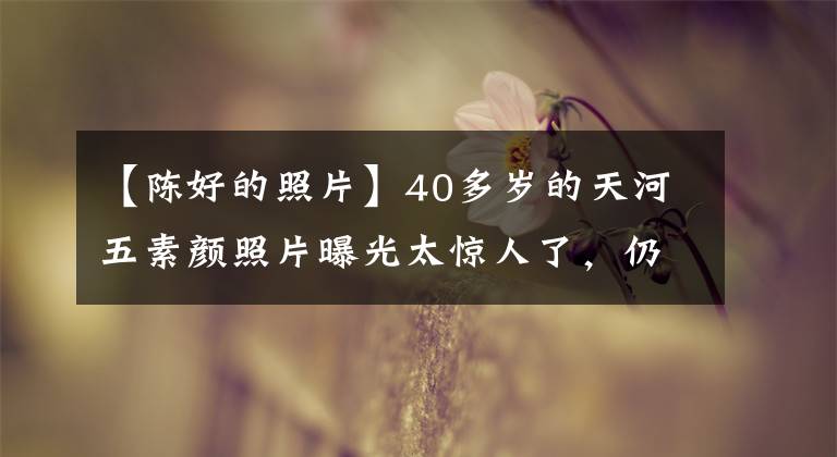 【陈好的照片】40多岁的天河五素颜照片曝光太惊人了,仍然是万人粉丝,幸福豪放的样子。