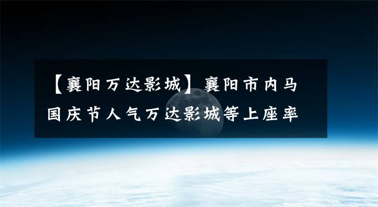 【襄阳万达影城】襄阳市内马国庆节人气万达影城等上座率平时超过了30%