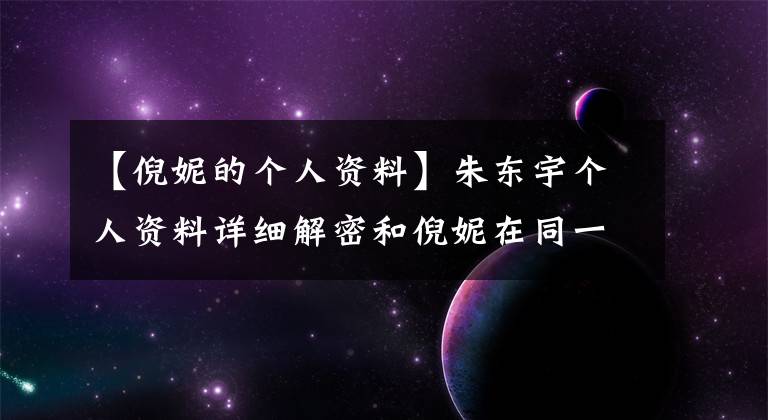 【倪妮的个人资料】朱东宇个人资料详细解密和倪妮在同一个舞台上表演，引人注目