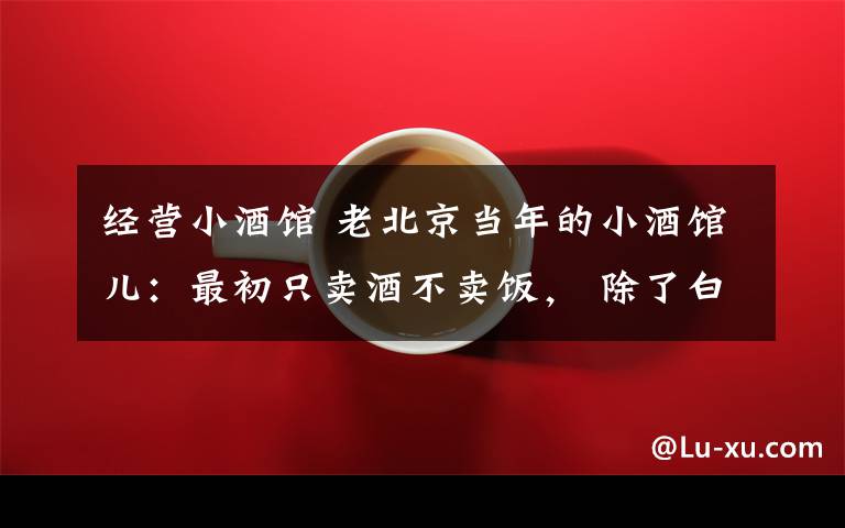 经营小酒馆 老北京当年的小酒馆儿：最初只卖酒不卖饭， 除了白干还有山东黄