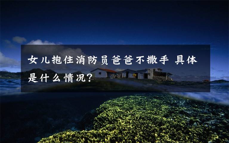 女儿抱住消防员爸爸不撒手 具体是什么情况?