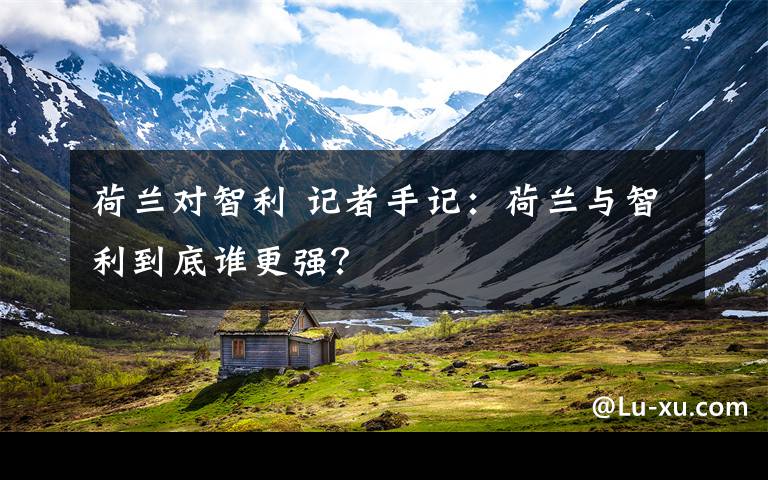 荷兰对智利 记者手记:荷兰与智利到底谁更强?