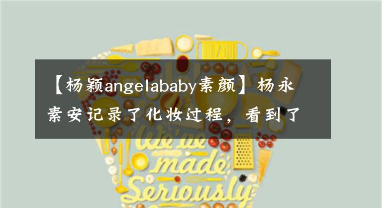 【杨颖angelababy素颜】杨永素安记录了化妆过程,看到了她融化后的样子