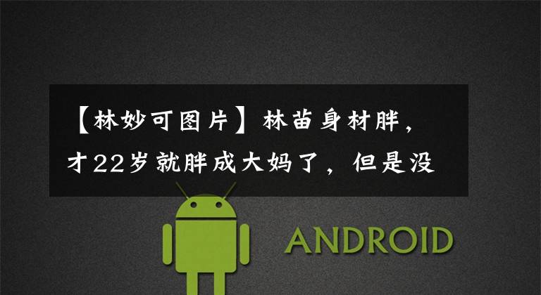 【林妙可图片】林苗身材胖,才22岁就胖成大妈了,但是没有化妆品和滤镜,是真的。