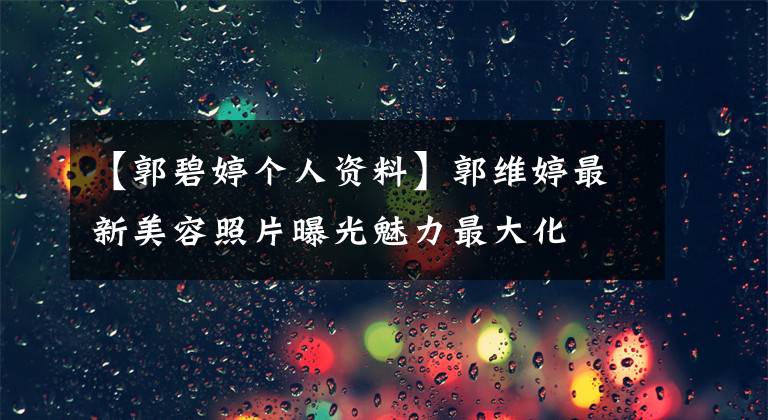【郭碧婷个人资料】郭维婷最新美容照片曝光魅力最大化