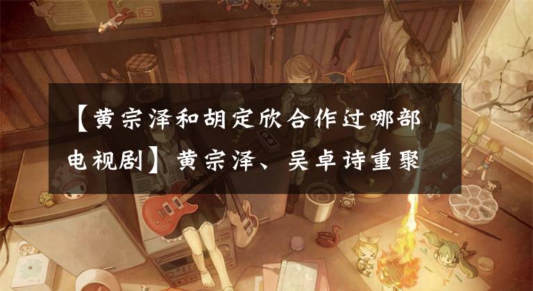 【黄宗泽和胡定欣合作过哪部电视剧】黄宗泽、吴卓诗重聚，TVB  CID  SIHO加盟新作《廉政狙击》。