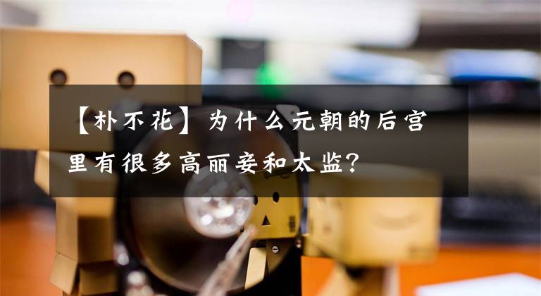【朴不花】为什么元朝的后宫里有很多高丽妾和太监？