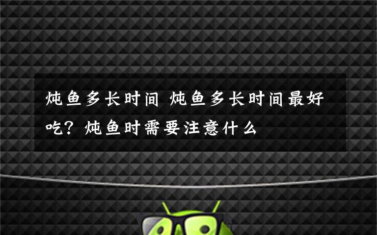 炖鱼多长时间 炖鱼多长时间最好吃?炖鱼时需要注意什么
