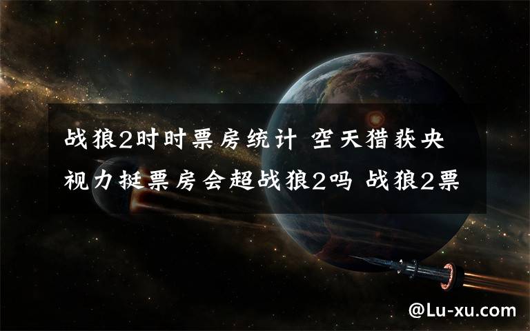 战狼2时时票房统计 空天猎获央视力挺票房会超战狼2吗 战狼2票房统计9月27日数据