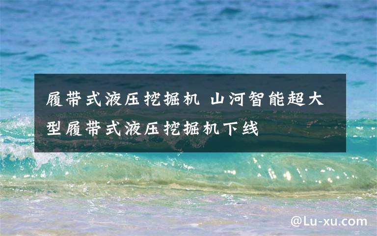 履带式液压挖掘机 山河智能超大型履带式液压挖掘机下线