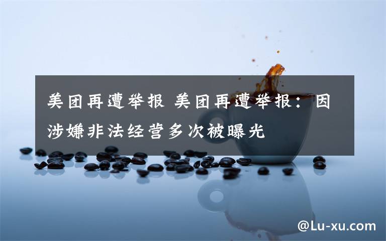 美团再遭举报 美团再遭举报:因涉嫌非法经营多次被曝光