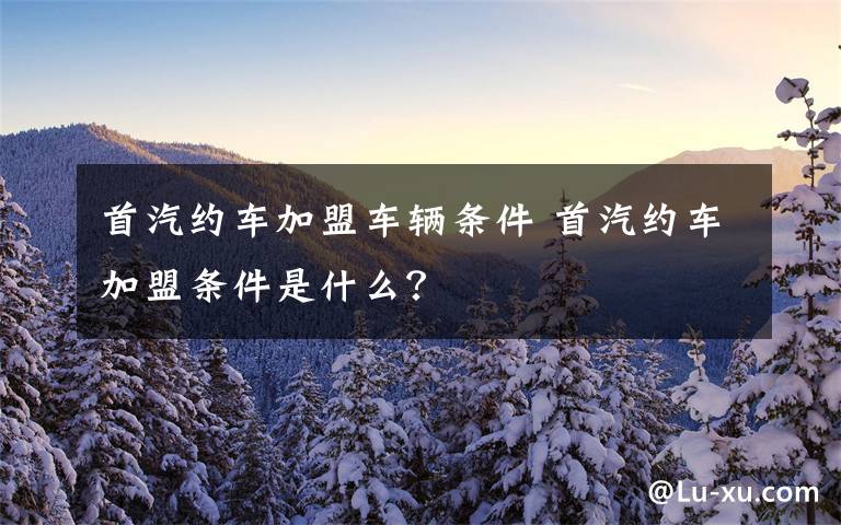 首汽约车加盟车辆条件 首汽约车加盟条件是什么?