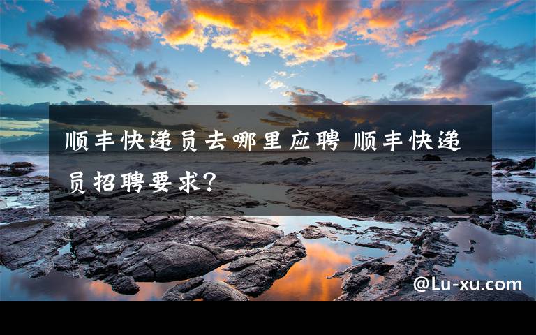 顺丰快递员去哪里应聘 顺丰快递员招聘要求?