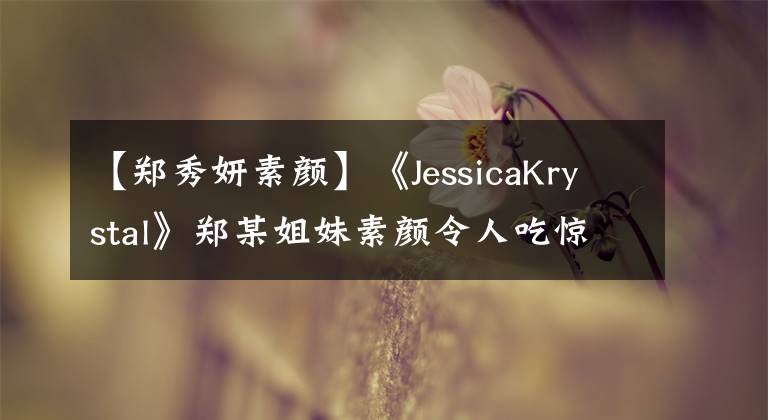 【郑秀妍素颜】《JessicaKrystal》郑某姐妹素颜令人吃惊