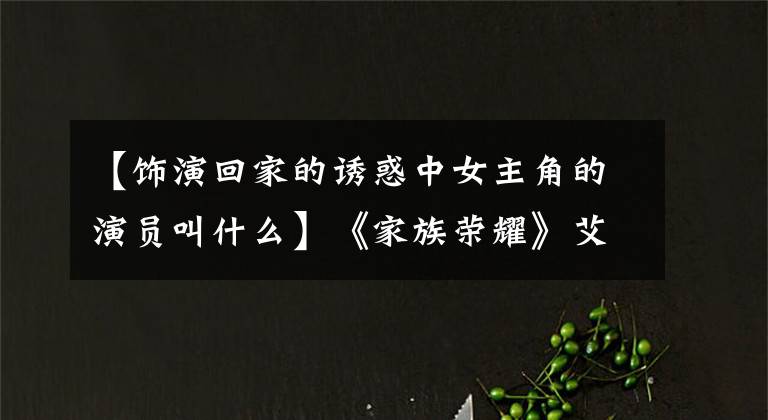 【饰演回家的诱惑中女主角的演员叫什么】《家族荣耀》艾莉、姚金玲同时嫁入豪门，上演现代《宫心计》