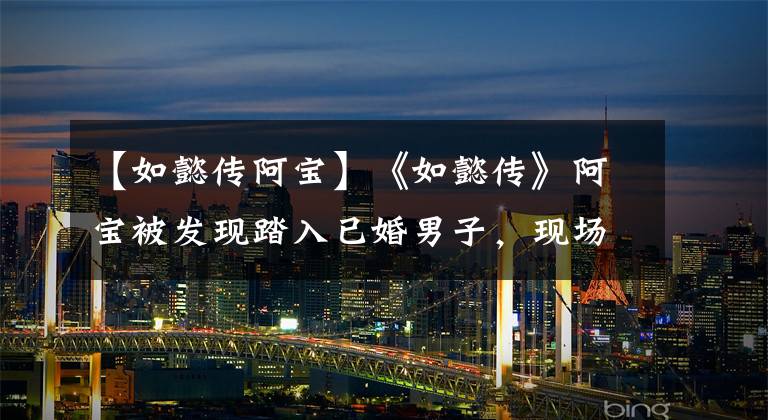 【如懿传阿宝】《如懿传》阿宝被发现踏入已婚男子，现场被抓的场面混乱不堪，原配是怀孕船