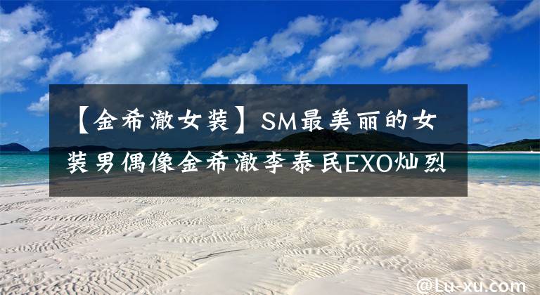 【金希澈女装】SM最美丽的女装男偶像金希澈李泰民EXO灿烈的你是谁?