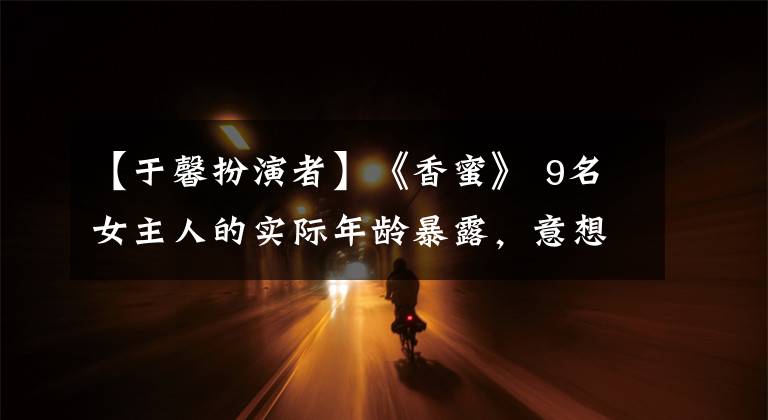 【于馨扮演者】《香蜜》 9名女主人的实际年龄暴露，意想不到的是，