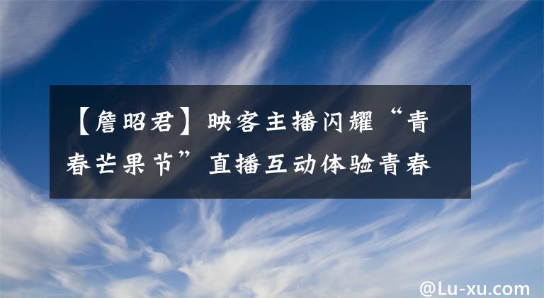 【詹昭君】映客主播闪耀“青春芒果节”直播互动体验青春力量