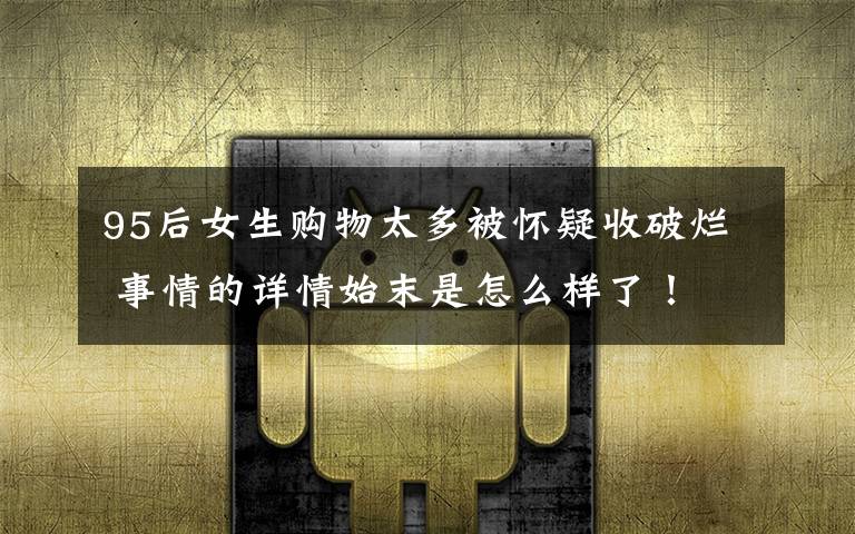 95后女生购物太多被怀疑收破烂 事情的详情始末是怎么样了!