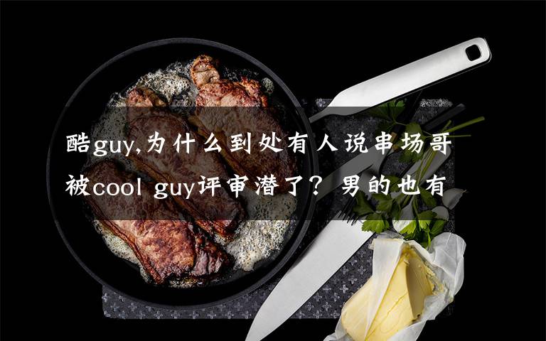 酷guy,为什么到处有人说串场哥被cool guy评审潜了？男的也有人潜？