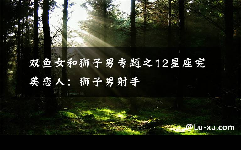 双鱼女和狮子男专题之12星座完美恋人:狮子男射手