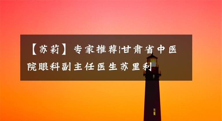 【苏莉】专家推荐|甘肃省中医院眼科副主任医生苏里利