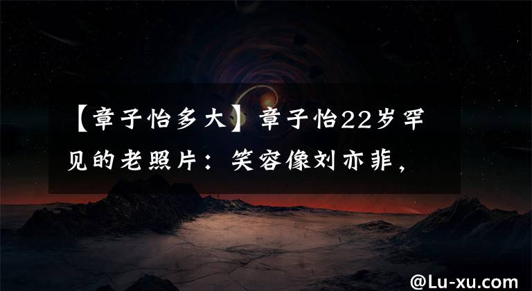 【章子怡多大】章子怡22岁罕见的老照片:笑容像刘亦菲,清纯迷人的皮肤发光。